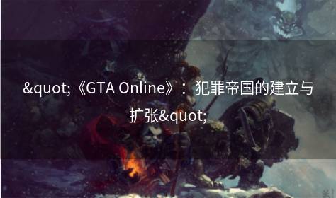 "《GTA Online》：犯罪帝国的建立与扩张"